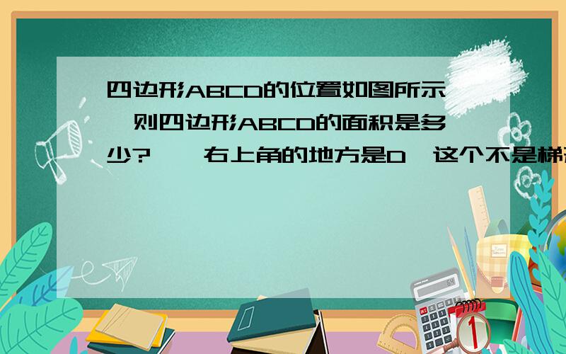 四边形ABCD的位置如图所示,则四边形ABCD的面积是多少?嗯,右上角的地方是D,这个不是梯形,画的不标准,还请见谅.D的坐标在书上大约是（3点多,3）,别的没条件了,其他三点坐标都有.