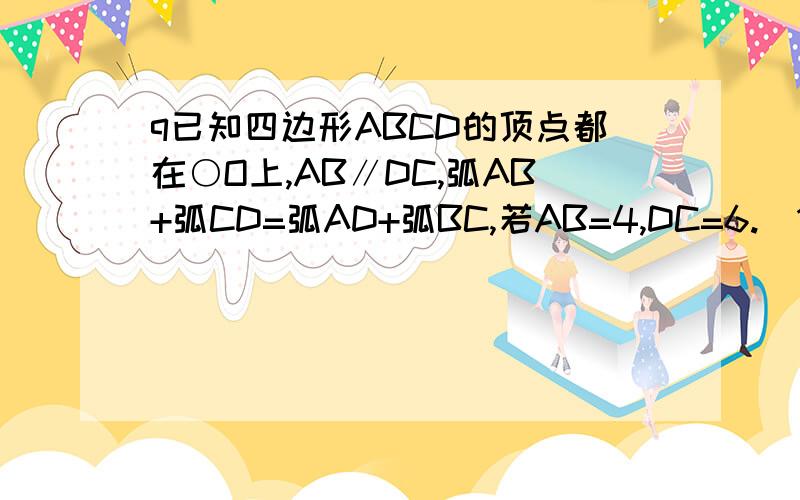 q已知四边形ABCD的顶点都在○O上,AB∥DC,弧AB+弧CD=弧AD+弧BC,若AB=4,DC=6.（1）求证：弧AD=弧BC.