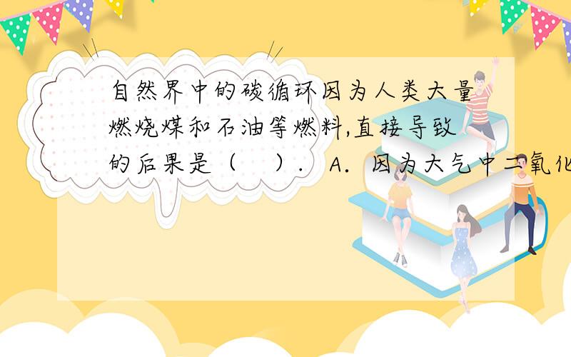 自然界中的碳循环因为人类大量燃烧煤和石油等燃料,直接导致的后果是（    ）.   A．因为大气中二氧化碳含量增多,对植物生长不利   B．造成酸雨   C．产生温室效应会使地球变暖   D．使人