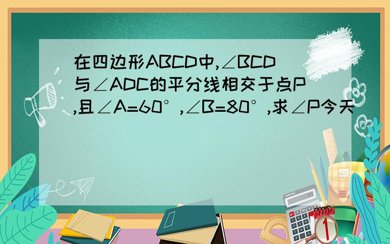 在四边形ABCD中,∠BCD与∠ADC的平分线相交于点P,且∠A=60°,∠B=80°,求∠P今天