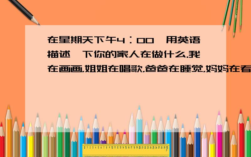 在星期天下午4：00,用英语描述一下你的家人在做什么.我在画画，姐姐在唱歌，爸爸在睡觉，妈妈在看电视，哥哥在cooking