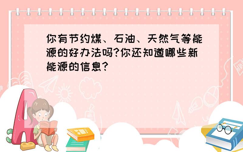 你有节约煤、石油、天然气等能源的好办法吗?你还知道哪些新能源的信息?