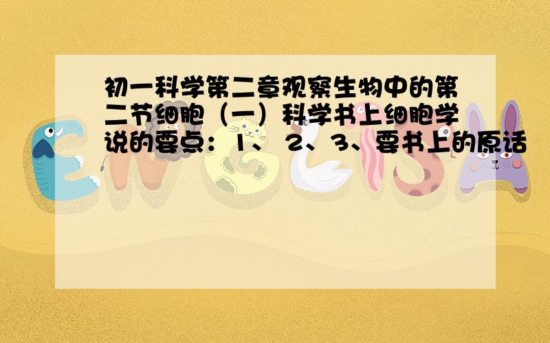 初一科学第二章观察生物中的第二节细胞（一）科学书上细胞学说的要点：1、 2、3、要书上的原话