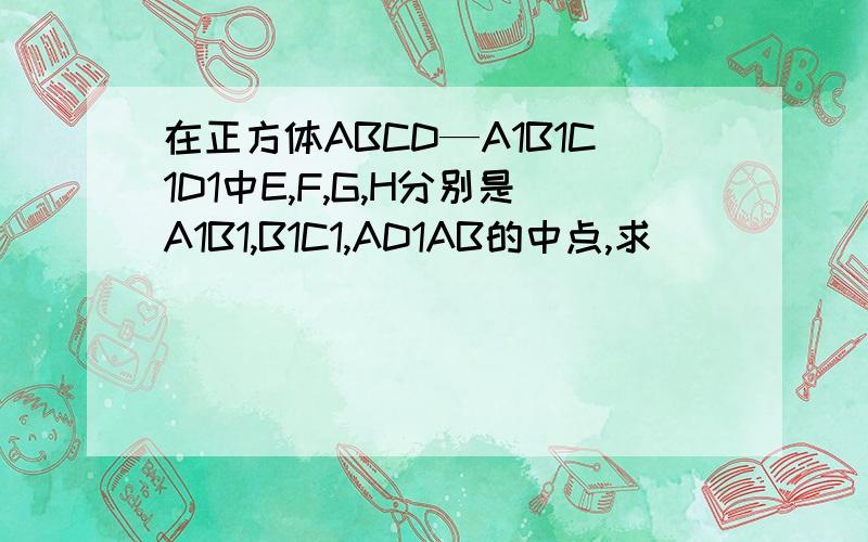 在正方体ABCD—A1B1C1D1中E,F,G,H分别是A1B1,B1C1,AD1AB的中点,求