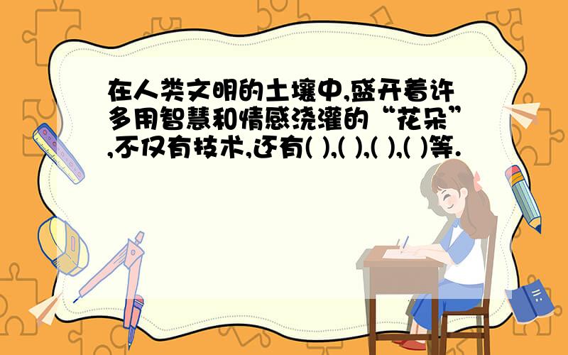 在人类文明的土壤中,盛开着许多用智慧和情感浇灌的“花朵”,不仅有技术,还有( ),( ),( ),( )等.