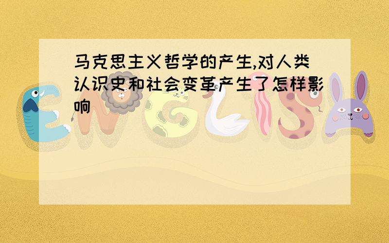 马克思主义哲学的产生,对人类认识史和社会变革产生了怎样影响