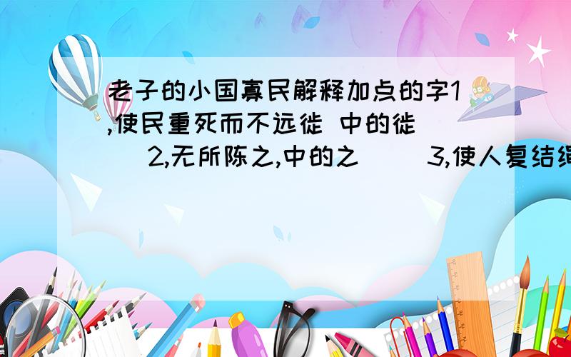 老子的小国寡民解释加点的字1,使民重死而不远徙 中的徙( ）2,无所陈之,中的之( ）3,使人复结绳而用之,中的复（ )4,民至老死不相往来,中的至（ ）