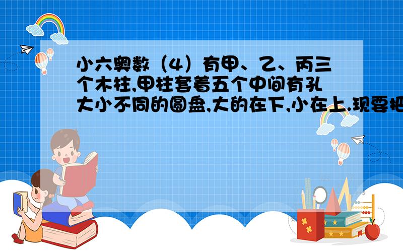 小六奥数（4）有甲、乙、丙三个木柱,甲柱套着五个中间有孔大小不同的圆盘,大的在下,小在上.现要把甲柱的圆盘全部移到乙柱上,规定每次只能把装在最上面的一个圆盘从一根木柱移上另一