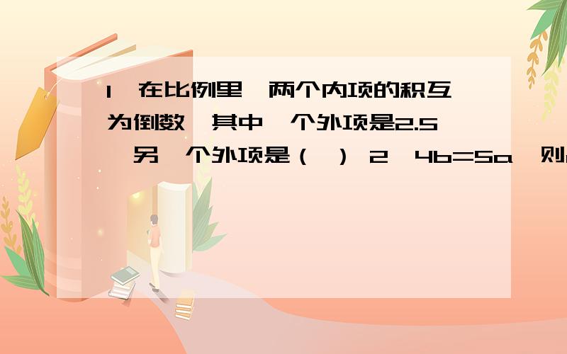 1、在比例里,两个内项的积互为倒数,其中一个外项是2.5,另一个外项是（ ） 2、4b=5a,则a:b=( ):（ ）1、在比例里,两个内项的积互为倒数,其中一个外项是2.5,另一个外项是（ ）2、4b=5a,则a:b=( ):（