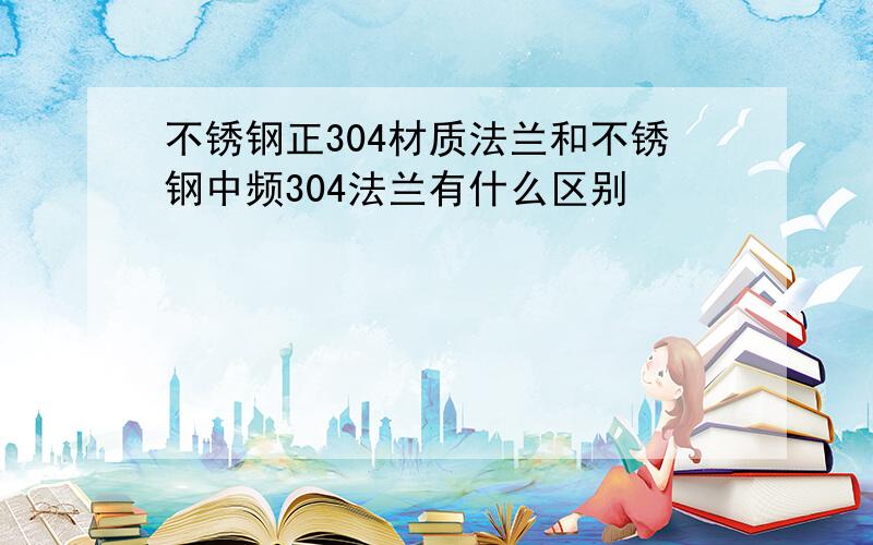 不锈钢正304材质法兰和不锈钢中频304法兰有什么区别