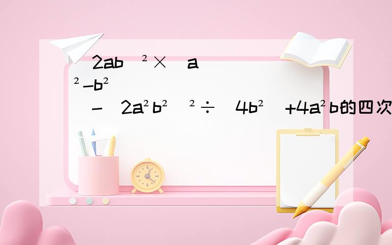 （2ab）²×（a²-b²）-（2a²b²）²÷（4b²）+4a²b的四次方