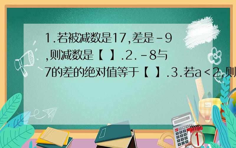 1.若被减数是17,差是-9,则减数是【 】.2.-8与7的差的绝对值等于【 】.3.若a＜2,则【a-2】= .