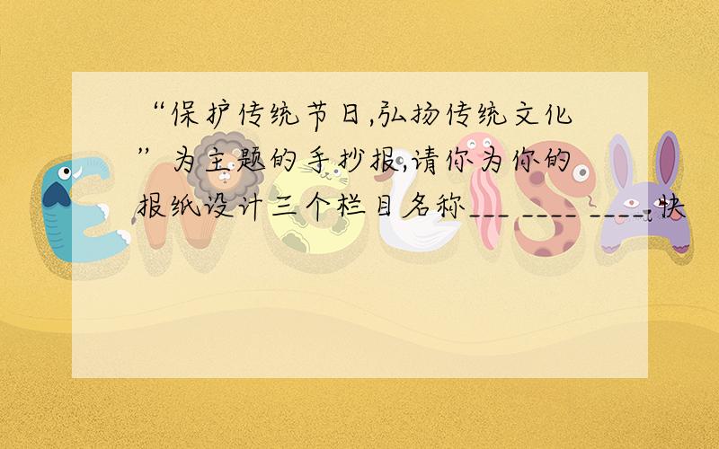 “保护传统节日,弘扬传统文化”为主题的手抄报,请你为你的报纸设计三个栏目名称___ ____ ____ 快