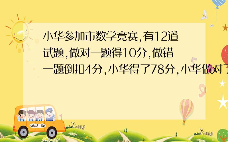 小华参加市数学竞赛,有12道试题,做对一题得10分,做错一题倒扣4分,小华得了78分,小华做对了多少道题?十分钟内,