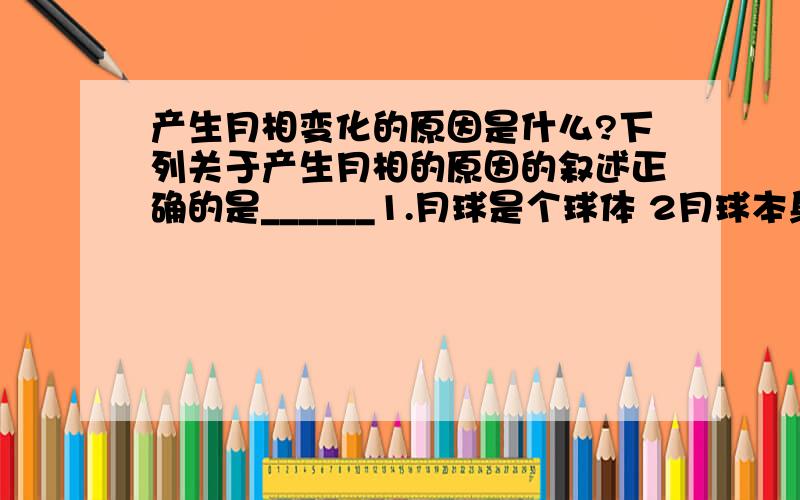 产生月相变化的原因是什么?下列关于产生月相的原因的叙述正确的是______1.月球是个球体 2月球本身不发光3月球绕地球转动4月球相对太阳位置的变化A选1,2  B选1,4C选2,3D选3,4