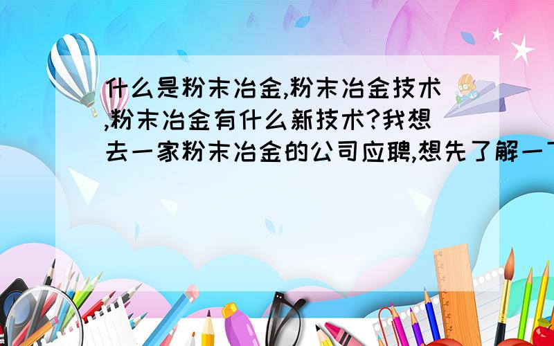 什么是粉末冶金,粉末冶金技术,粉末冶金有什么新技术?我想去一家粉末冶金的公司应聘,想先了解一下什么是粉末冶金,和粉末冶金的新技术.