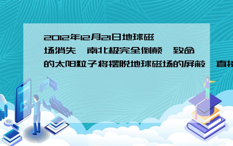 2012年12月21日地球磁场消失,南北极完全倒颠,致命的太阳粒子将摆脱地球磁场的屏蔽,直接猛烈地射向地球,以人类为首的大量物种将会因此灭绝.对还是错