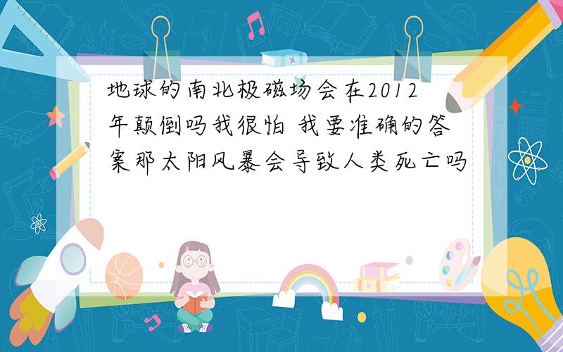 地球的南北极磁场会在2012年颠倒吗我很怕 我要准确的答案那太阳风暴会导致人类死亡吗