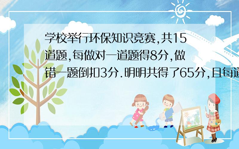 学校举行环保知识竞赛,共15道题,每做对一道题得8分,做错一题倒扣3分.明明共得了65分,且每道题都做了明明做对了几道题