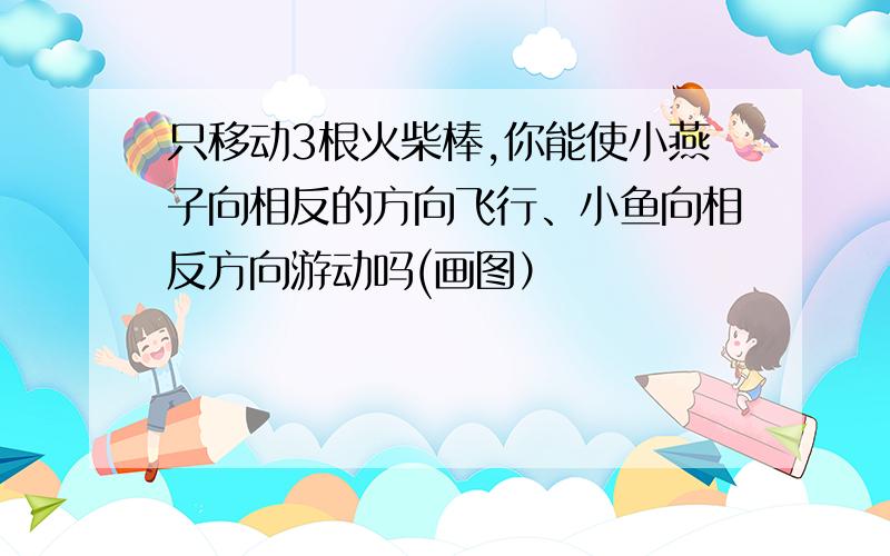 只移动3根火柴棒,你能使小燕子向相反的方向飞行、小鱼向相反方向游动吗(画图）