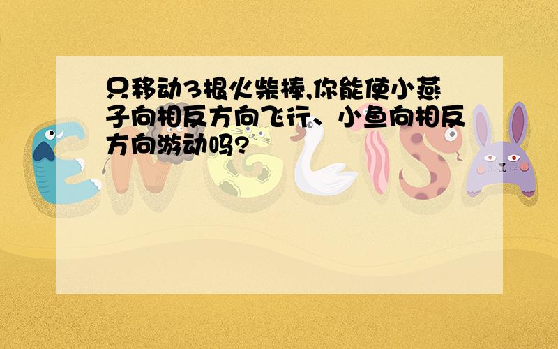 只移动3根火柴棒,你能使小燕子向相反方向飞行、小鱼向相反方向游动吗?