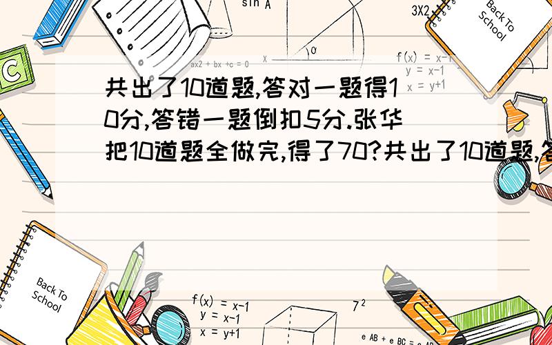 共出了10道题,答对一题得10分,答错一题倒扣5分.张华把10道题全做完,得了70?共出了10道题,答对一题得10分,答错一题倒扣5分.张华把10道题全部做完,结果得了70分.他答对了几道题?（列式计算并