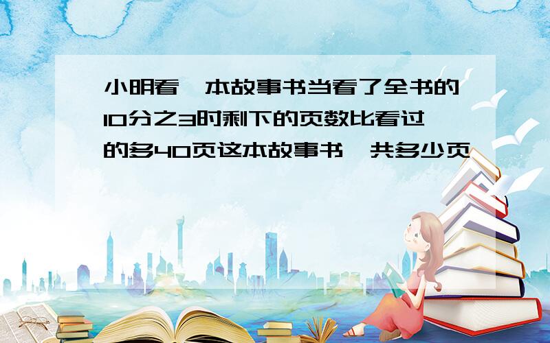 小明看一本故事书当看了全书的10分之3时剩下的页数比看过的多40页这本故事书一共多少页