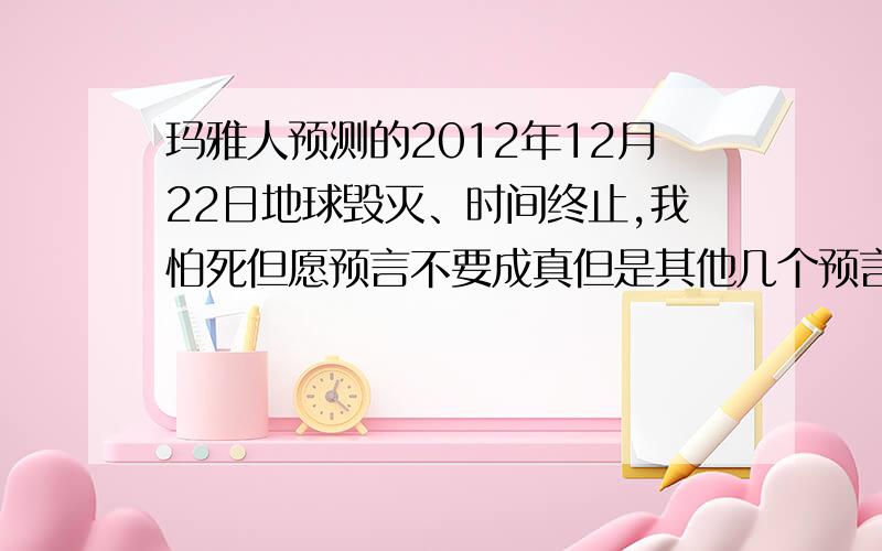 玛雅人预测的2012年12月22日地球毁灭、时间终止,我怕死但愿预言不要成真但是其他几个预言都那么准、我真的怕了