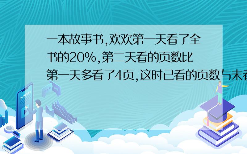 一本故事书,欢欢第一天看了全书的20％,第二天看的页数比第一天多看了4页,这时已看的页数与未看的页数的比是4：5.这本书共有多少页?