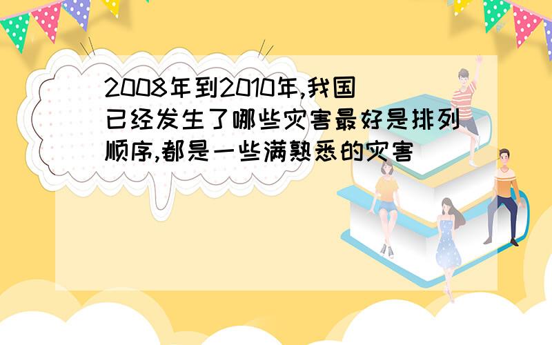 2008年到2010年,我国已经发生了哪些灾害最好是排列顺序,都是一些满熟悉的灾害