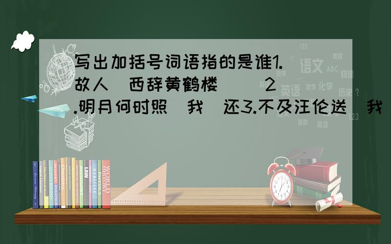 写出加括号词语指的是谁1.（故人）西辞黄鹤楼     2.明月何时照（我）还3.不及汪伦送（我）情     4.遍插茱萸少（一人）5.家祭无忘告（乃翁）     6.（我）劝天公重抖擞7.劝（君）更尽一杯