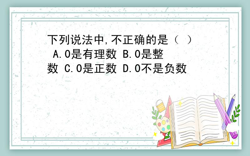 下列说法中,不正确的是（ ） A.0是有理数 B.0是整数 C.0是正数 D.0不是负数