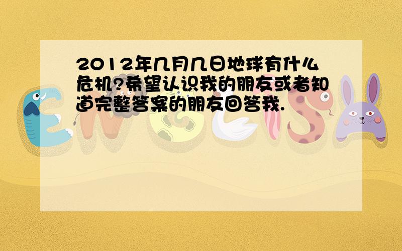 2012年几月几日地球有什么危机?希望认识我的朋友或者知道完整答案的朋友回答我.