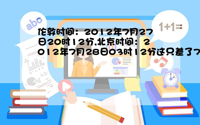 伦敦时间：2012年7月27日20时12分,北京时间：2012年7月28日03时12分这只差了7七个小时,但中国是东八区英国是中时区?中国的开始时间应该是7,28 4时12分?