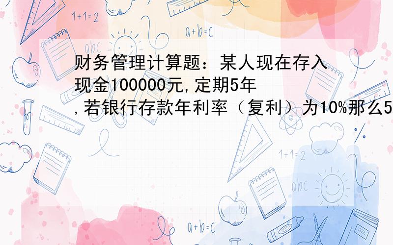 财务管理计算题：某人现在存入现金100000元,定期5年,若银行存款年利率（复利）为10%那么5年到期时本利扣为多少?（已知利率为10%,期数为5的复利终值系数为1.611；利率为10%,期数为5的年金系