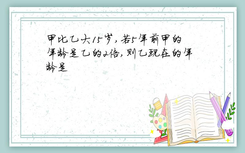 甲比乙大15岁,若5年前甲的年龄是乙的2倍,则乙现在的年龄是