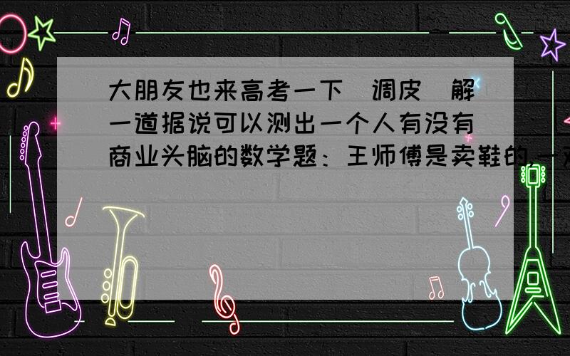 大朋友也来高考一下[调皮]解一道据说可以测出一个人有没有商业头脑的数学题：王师傅是卖鞋的,一双鞋进价30元甩卖20元,顾客来买鞋给了张50,王师傅没零钱,于是找邻居换了50元.事后邻居发