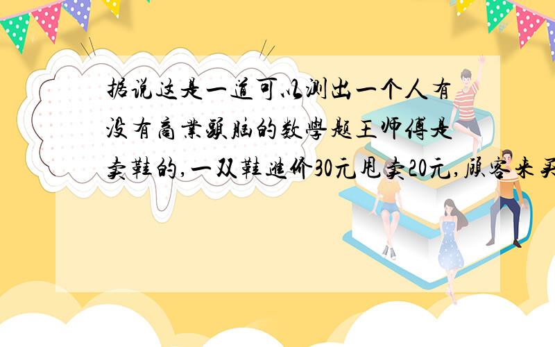 据说这是一道可以测出一个人有没有商业头脑的数学题王师傅是卖鞋的,一双鞋进价30元甩卖20元,顾客来买鞋给了张50,王师傅没零钱,于是找邻居换了50元.事后邻居发现钱是假的,王师傅又赔了