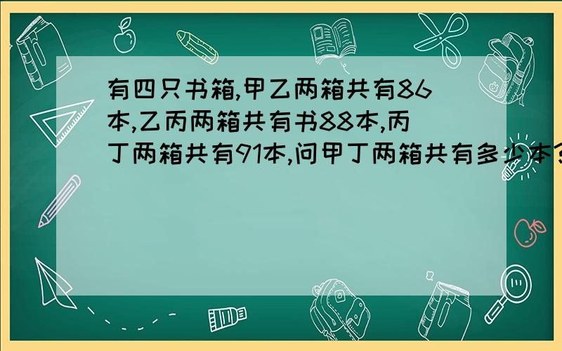 有四只书箱,甲乙两箱共有86本,乙丙两箱共有书88本,丙丁两箱共有91本,问甲丁两箱共有多少本?