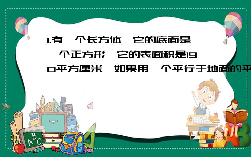 1.有一个长方体,它的底面是一个正方形,它的表面积是190平方厘米,如果用一个平行于地面的平面将它截成两个长方体,则两个长方体表面积的和为240平方厘米,求原来长方体放入体积.2.两个棱长