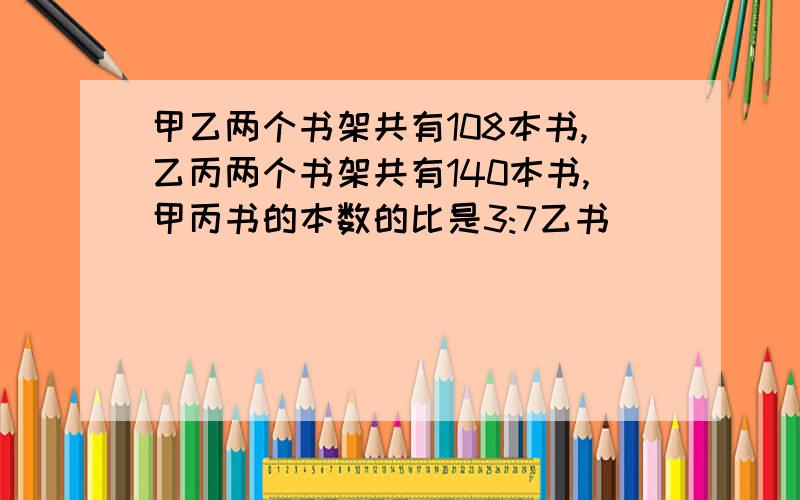 甲乙两个书架共有108本书,乙丙两个书架共有140本书,甲丙书的本数的比是3:7乙书