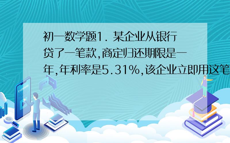 初一数学题1. 某企业从银行贷了一笔款,商定归还期限是一年,年利率是5.31%,该企业立即用这笔贷款购买了一批货物,以高于买入价35%出售,经一年售完,用所得的收入还清贷款本息,还剩14.845万元,