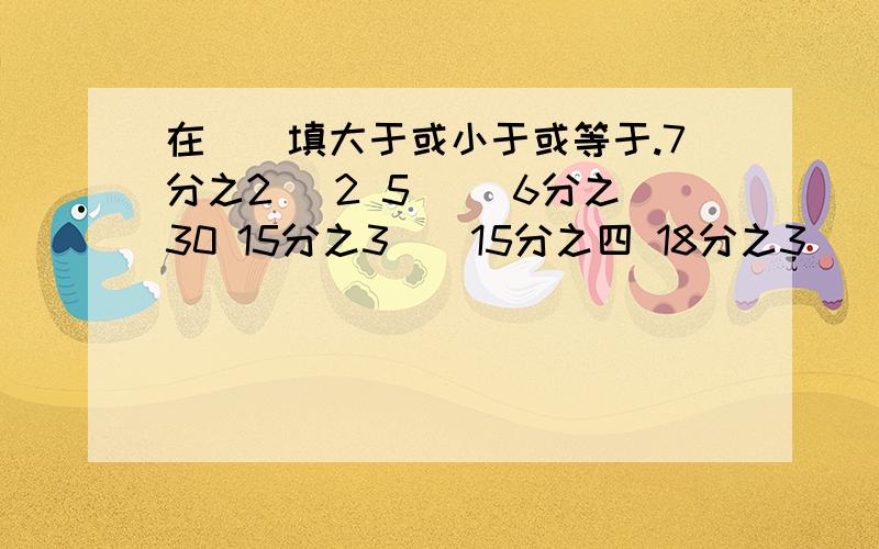 在（）填大于或小于或等于.7分之2（ 2 5（ ）6分之30 15分之3（）15分之四 18分之3（）9分之1分数的基本性质现在就需要的.