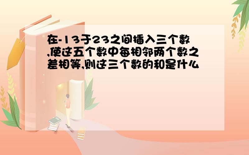 在-13于23之间插入三个数,使这五个数中每相邻两个数之差相等,则这三个数的和是什么