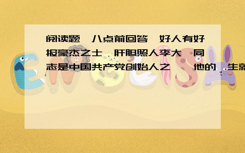 阅读题,八点前回答,好人有好报豪杰之士,肝胆照人李大钊同志是中国共产党创始人之一,他的一生就是为劳苦大众的解放而努力奋斗的一生.他对处于水深火热的劳动人民特别同情,经常慷慨解