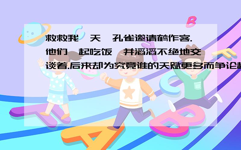 救救我一天,孔雀邀请鹤作客.他们一起吃饭,并滔滔不绝地交谈着.后来却为究竟谁的天赋更多而争论起来了.孔雀说：“你看我这五彩缤纷的羽毛,闪烁着多么艳丽的光彩.你看看我的尾巴!”孔