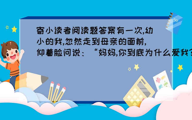 寄小读者阅读题答案有一次,幼小的我,忽然走到母亲的面前,仰着脸问说：“妈妈,你到底为什么爱我?”母亲放下针线,用她的面颊,抵住我的前额,温柔地,不迟疑地说：“不为什么,——只因为你