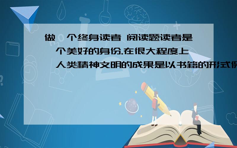 做一个终身读者 阅读题读者是一个美好的身份.在很大程度上,人类精神文明的成果是以书籍的形式保存的,而读书就是享用这些成果并把题目据为己有的过程.做一个读者,就是加入到人类文明