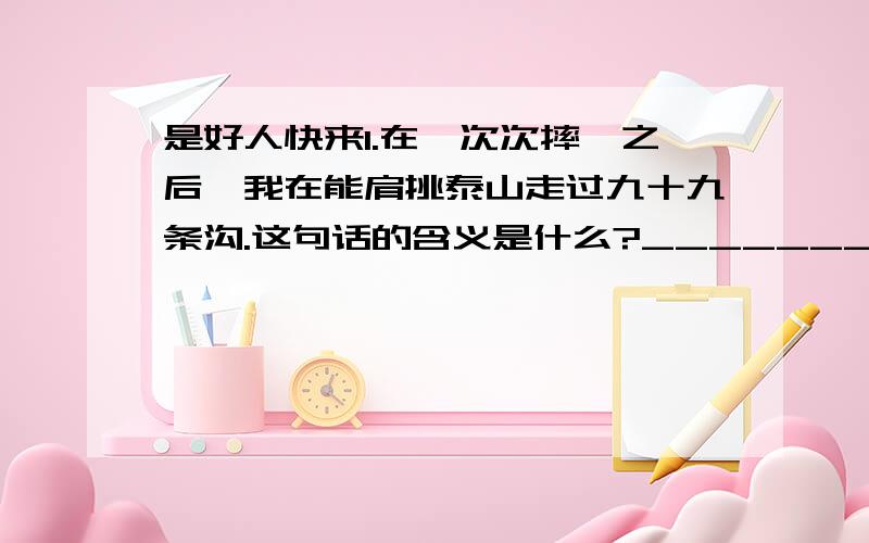 是好人快来1.在一次次摔跤之后,我在能肩挑泰山走过九十九条沟.这句话的含义是什么?________________________________________________________________妈妈,请放开你春天一样温暖的手,让我独个儿在坎坷的