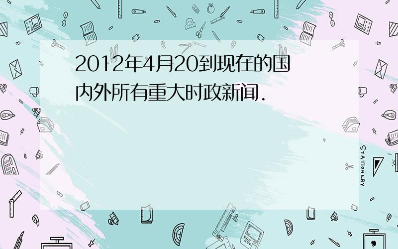 2012年4月20到现在的国内外所有重大时政新闻.